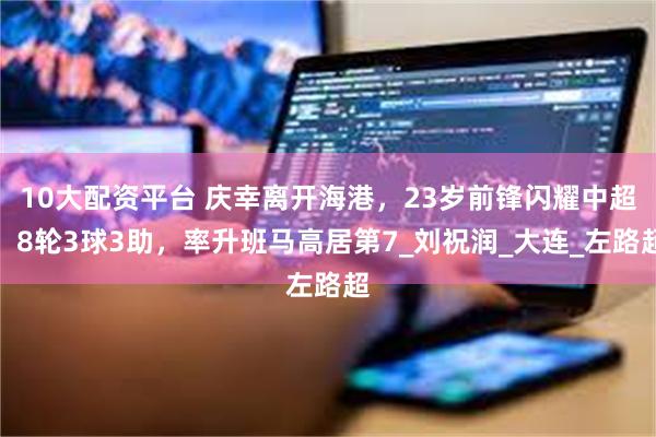 10大配资平台 庆幸离开海港，23岁前锋闪耀中超！8轮3球3助，率升班马高居第7_刘祝润_大连_左路超