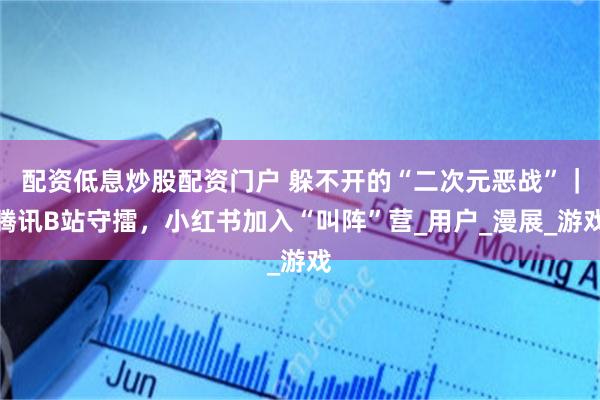 配资低息炒股配资门户 躲不开的“二次元恶战”｜腾讯B站守擂，小红书加入“叫阵”营_用户_漫展_游戏