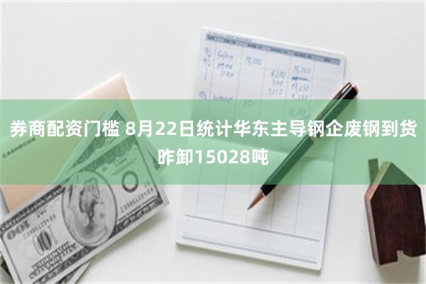 券商配资门槛 8月22日统计华东主导钢企废钢到货昨卸15028吨