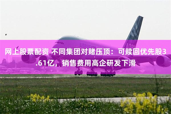网上股票配资 不同集团对赌压顶：可赎回优先股3.61亿，销售费用高企研发下滑