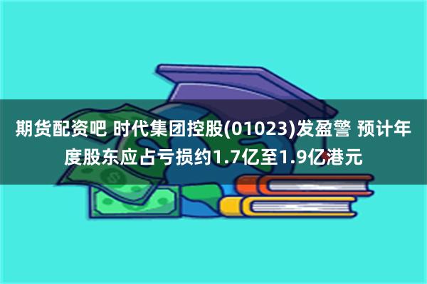 期货配资吧 时代集团控股(01023)发盈警 预计年度股东应占亏损约1.7亿至1.9亿港元