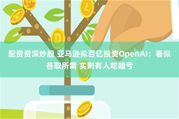 配资资深炒股 亚马逊拟百亿投资OpenAI：看似各取所需 实则有人吃暗亏
