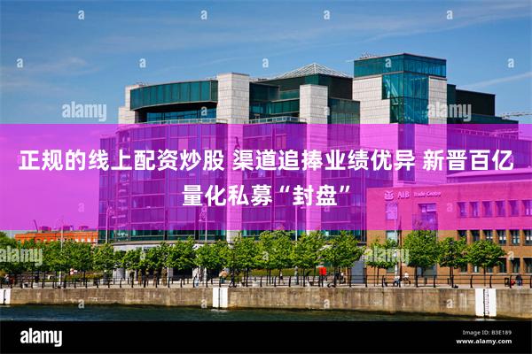正规的线上配资炒股 渠道追捧业绩优异 新晋百亿量化私募“封盘”