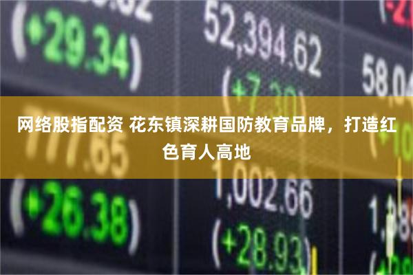 网络股指配资 花东镇深耕国防教育品牌，打造红色育人高地