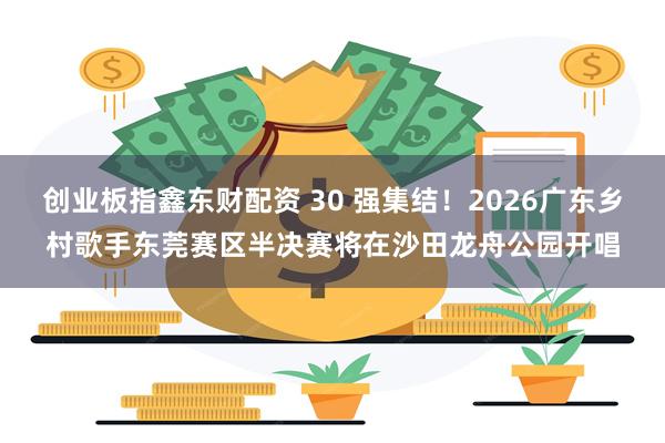 创业板指鑫东财配资 30 强集结！2026广东乡村歌手东莞赛区半决赛将在沙田龙舟公园开唱