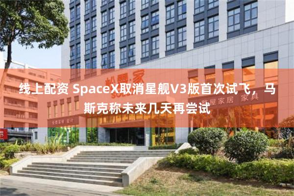 线上配资 SpaceX取消星舰V3版首次试飞，马斯克称未来几天再尝试