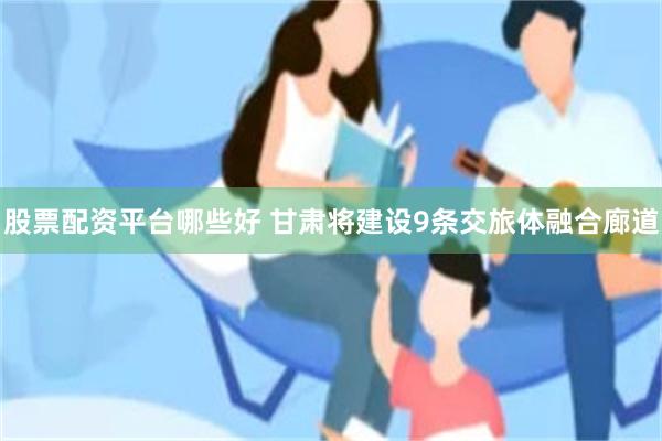 股票配资平台哪些好 甘肃将建设9条交旅体融合廊道