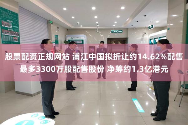 股票配资正规网站 浦江中国拟折让约14.62%配售最多3300万股配售股份 净筹约1.3亿港元