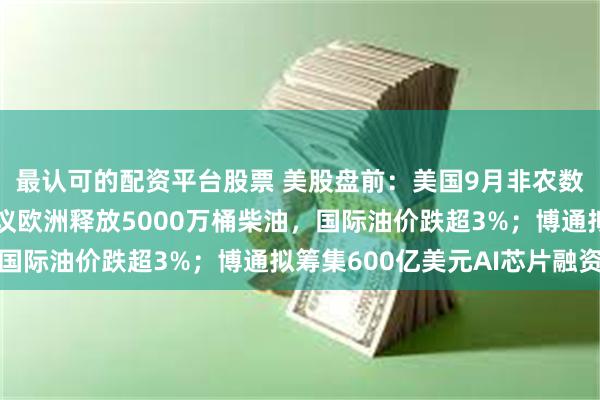 最认可的配资平台股票 美股盘前：美国9月非农数据今晚揭晓；法国提议欧洲释放5000万桶柴油，国际油价跌超3%；博通拟筹集600亿美元AI芯片融资