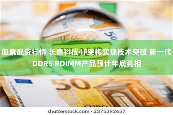 股票配资行情 长鑫科技4F架构实现技术突破 新一代DDR5 RDIMM产品预计年底亮相